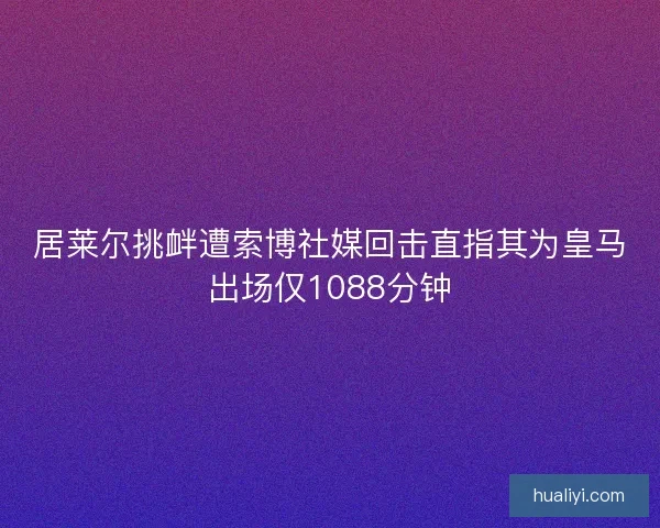 居莱尔挑衅遭索博社媒回击直指其为皇马出场仅1088分钟